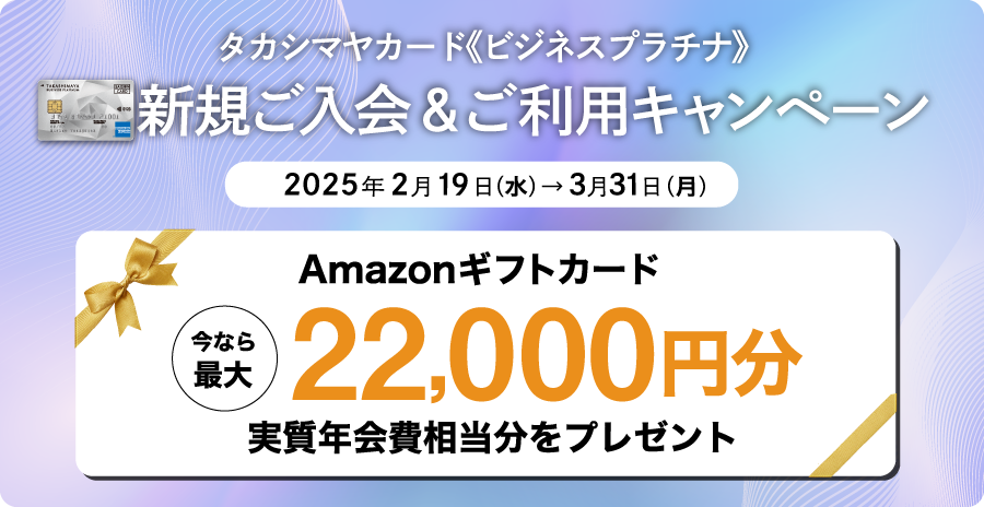 タカシマヤカード《ビジネスプラチナ》新規ご入会＆ご利用キャンペーン　2025年2月19日（水）→3月31日（月）　今なら最大Amazonギフトカード22,000円分 実質年会費相当分をプレゼント