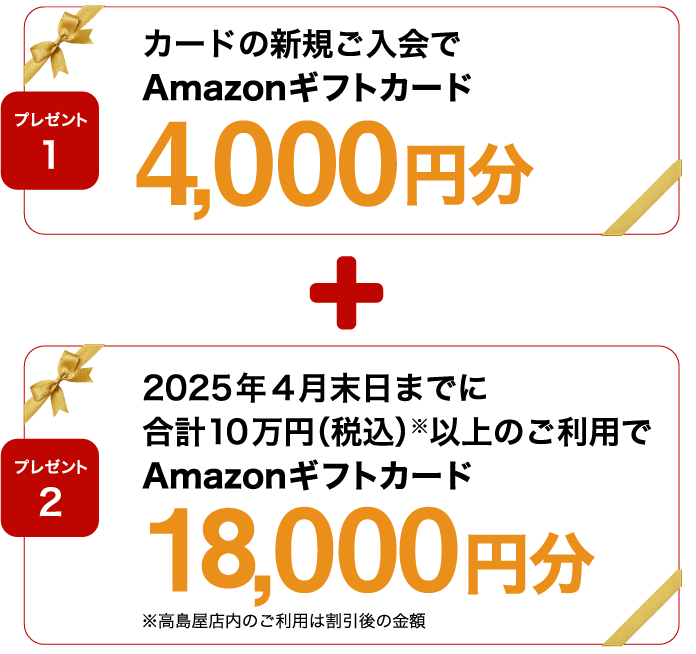 プレゼント1 カードの新規ご入会でAmazonギフトカード4,000円分 プレゼント2 2025年4月末日までに合計10万円（税込）※以上のご利用でAmazonギフトカード18,000円分 ※高島屋店内のご利用は割引後の金額