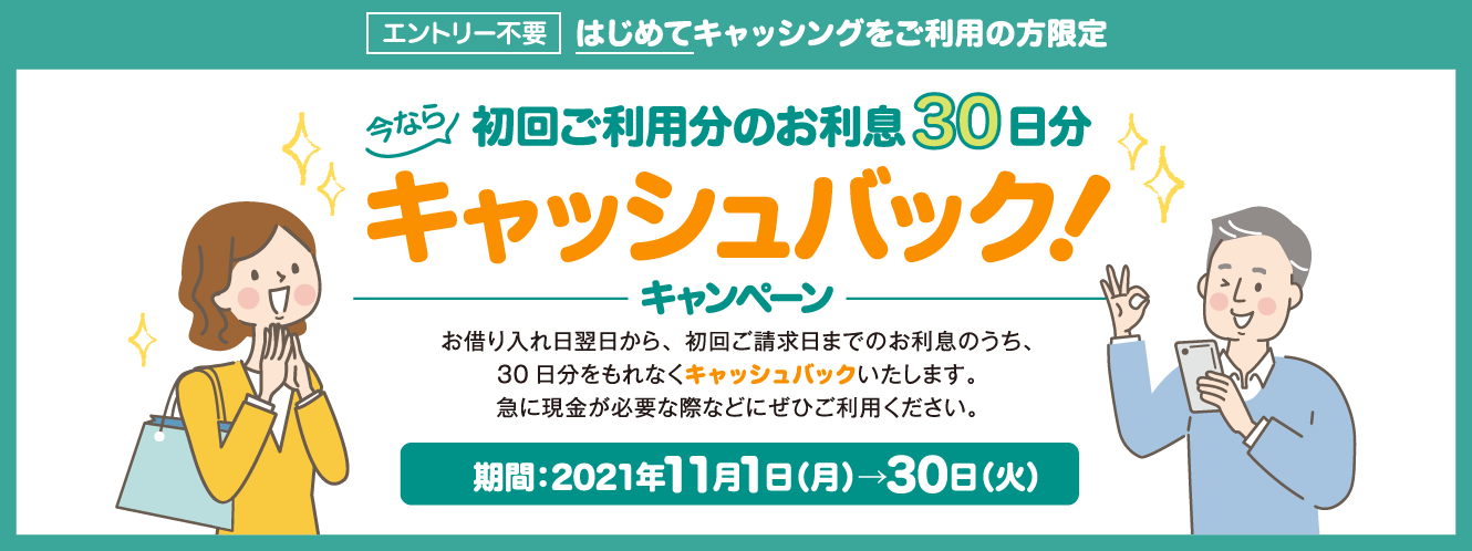 ＜エントリー不要＞はじめてキャッシングをご利用の方限定　今なら初回ご利用分のお利息30日分キャッシュバック！ キャンペーン お借り入れ日翌日から、初回ご請求日までのお利息のうち、30日分をもれなくキャッシュバックいたします。年末年始の急な出費など現金が必要な際などにぜひご利用ください。 期間：2021年11月1日（月）→30日（火）