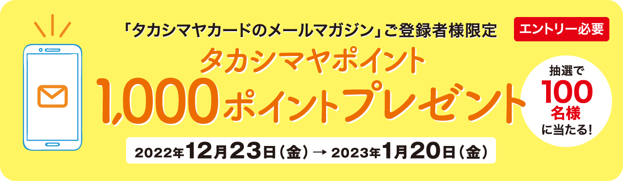 エントリー必要 抽選で100名様に当たる! 「タカシマヤカードのメールマガジン」ご登録者様限定 タカシマヤポイント1,000ポイントプレゼント 2022年12月23日（金）→2023年1月20日（金）