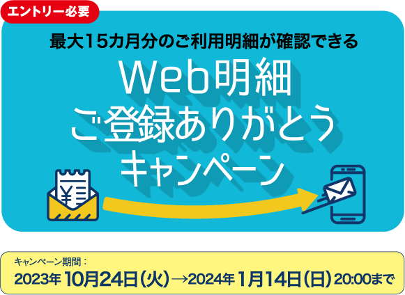 エントリー必要 最大15カ月分のご利用明細が確認できる Web明細 ご利用ありがとう キャンペーン キャンペーン期間 ：2023年10月24日（火）→2024年1月14日（日）20:00まで
