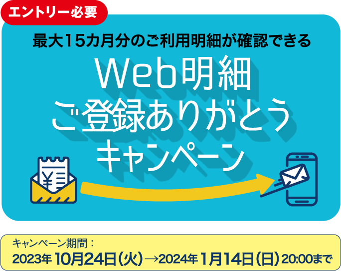エントリー必要 最大15カ月分のご利用明細が確認できる Web明細 ご利用ありがとう キャンペーン キャンペーン期間 ：2023年10月24日（火）→2024年1月14日（日）20:00まで