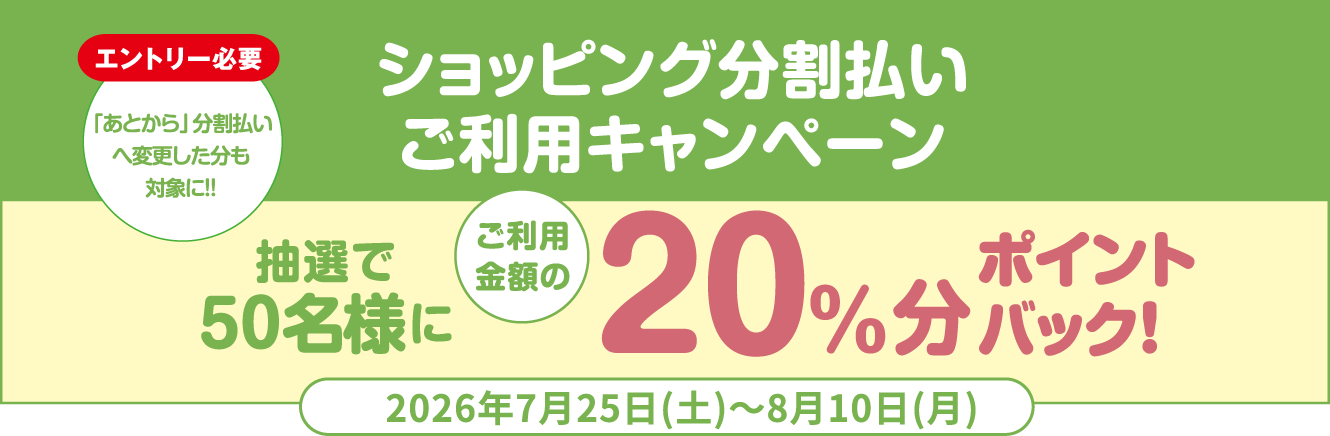 [エントリー必要]「あとから」分割払いへ変更した分も対象に!! ショッピング分割払いご利用キャンペーン 抽選で50名様にご利用金額の20%分ポイントバック！ 2026年7月25日（土）〜8月10日（月）