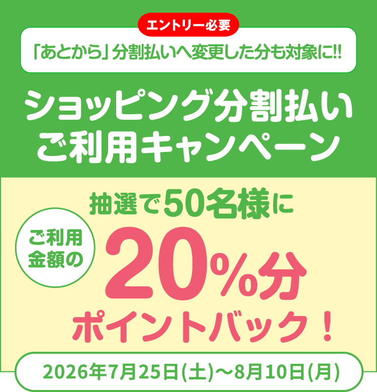[エントリー必要]「あとから」分割払いへ変更した分も対象に!! ショッピング分割払いご利用キャンペーン 抽選で50名様にご利用金額の20%分ポイントバック！ 2026年7月25日（土）〜8月10日（月）