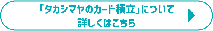 「タカシマヤのカード積立」について詳しくはこちら