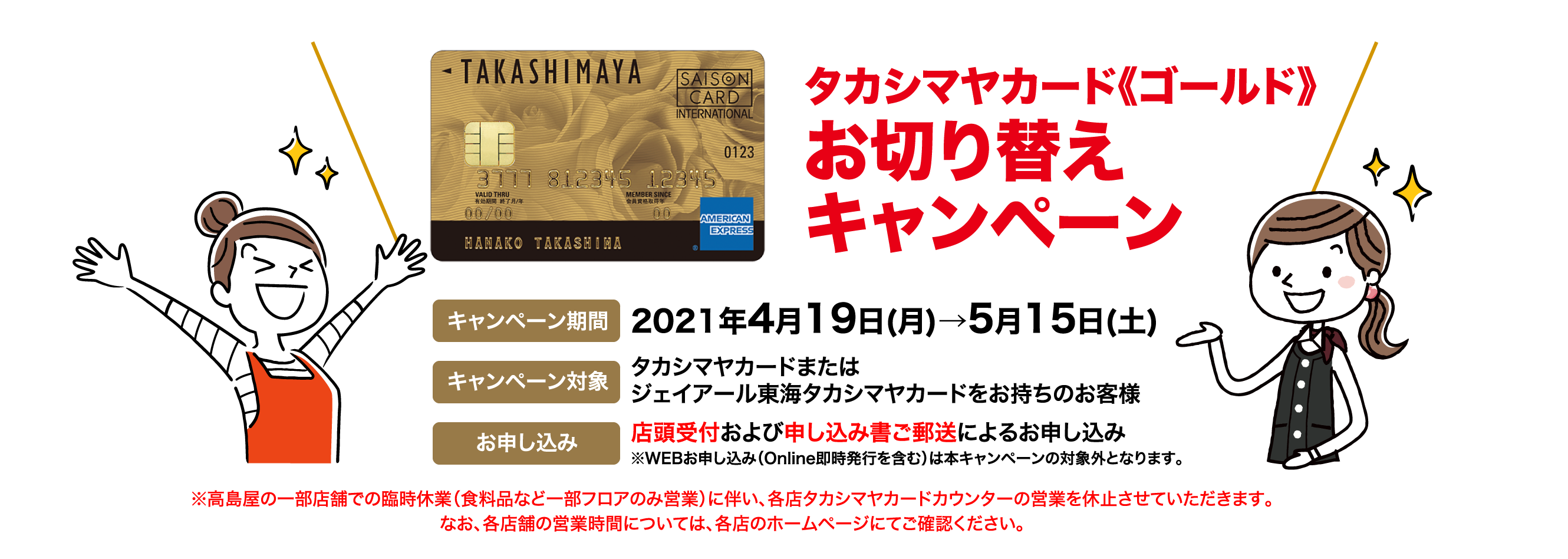 タカシマヤカード《ゴールド》お切り替えキャンペーン キャンペーン期間 2021年4月19日(月)→5月15日(土)  キャンペーン対象  タカシマヤカードまたはジェイアール東海タカシマヤカードをお持ちのお客様 お申し込み 店頭受付および申し込み書ご郵送によるお申し込み※WEBお申し込み（Online即時発行を含む）は本キャンペーンの対象外となります。※高島屋の一部店舗での臨時休業（食料品など一部フロアのみ営業）に伴い、各店タカシマヤカードカウンターの営業を休止させていただきます。なお、各店舗の営業時間については、各店のホームページにてご確認ください。