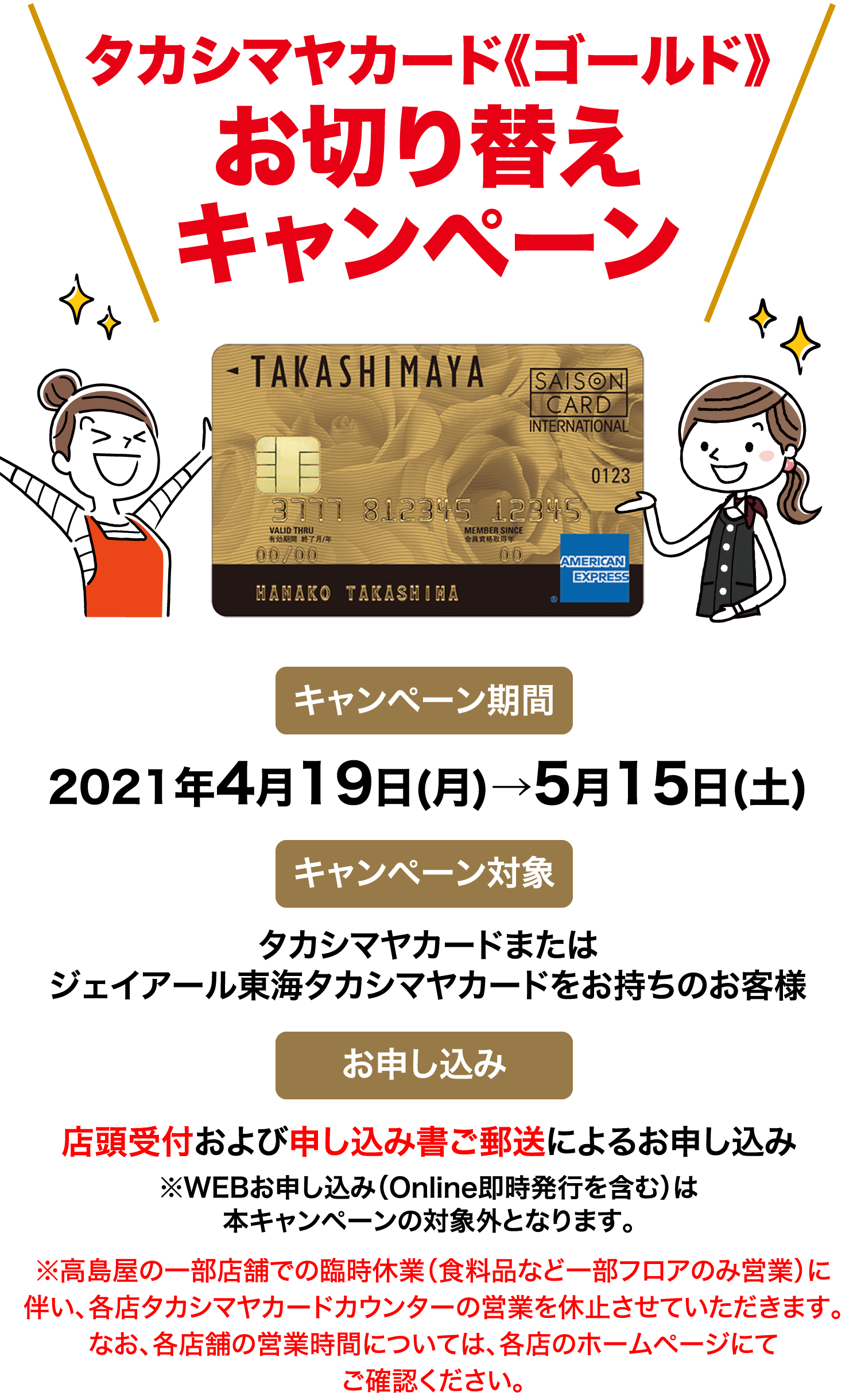 タカシマヤカード《ゴールド》お切り替えキャンペーン キャンペーン期間 2021年4月19日(月)→5月15日(土)  キャンペーン対象  タカシマヤカードまたはジェイアール東海タカシマヤカードをお持ちのお客様 お申し込み 店頭受付および申し込み書ご郵送によるお申し込み※WEBお申し込み（Online即時発行を含む）は本キャンペーンの対象外となります。※高島屋の一部店舗での臨時休業（食料品など一部フロアのみ営業）に伴い、各店タカシマヤカードカウンターの営業を休止させていただきます。なお、各店舗の営業時間については、各店のホームページにてご確認ください。