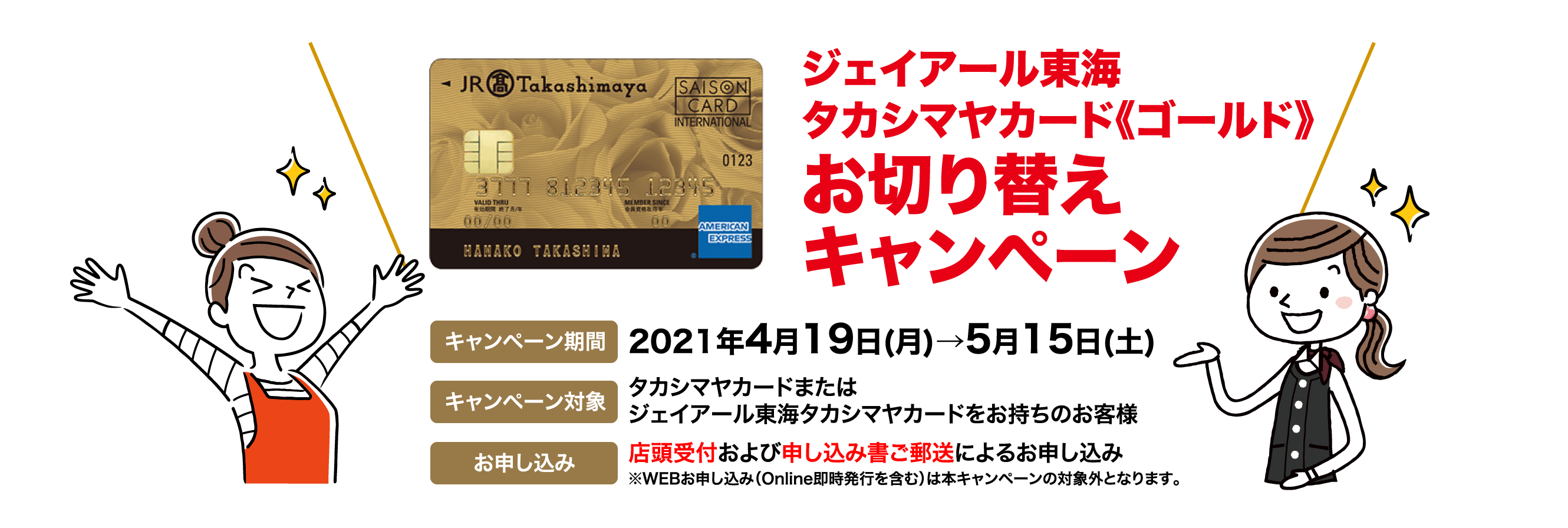 ジェイアール東海タカシマヤカード《ゴールド》お切り替えキャンペーン  キャンペーン期間 2021年4月19日(月)→5月15日(土)  キャンペーン対象 タカシマヤカードまたはジェイアール東海タカシマヤカードをお持ちのお客様 お申し込み 店頭受付および申し込み書ご郵送によるお申し込み※WEBお申し込み（Online即時発行を含む）は本キャンペーンの対象外となります。