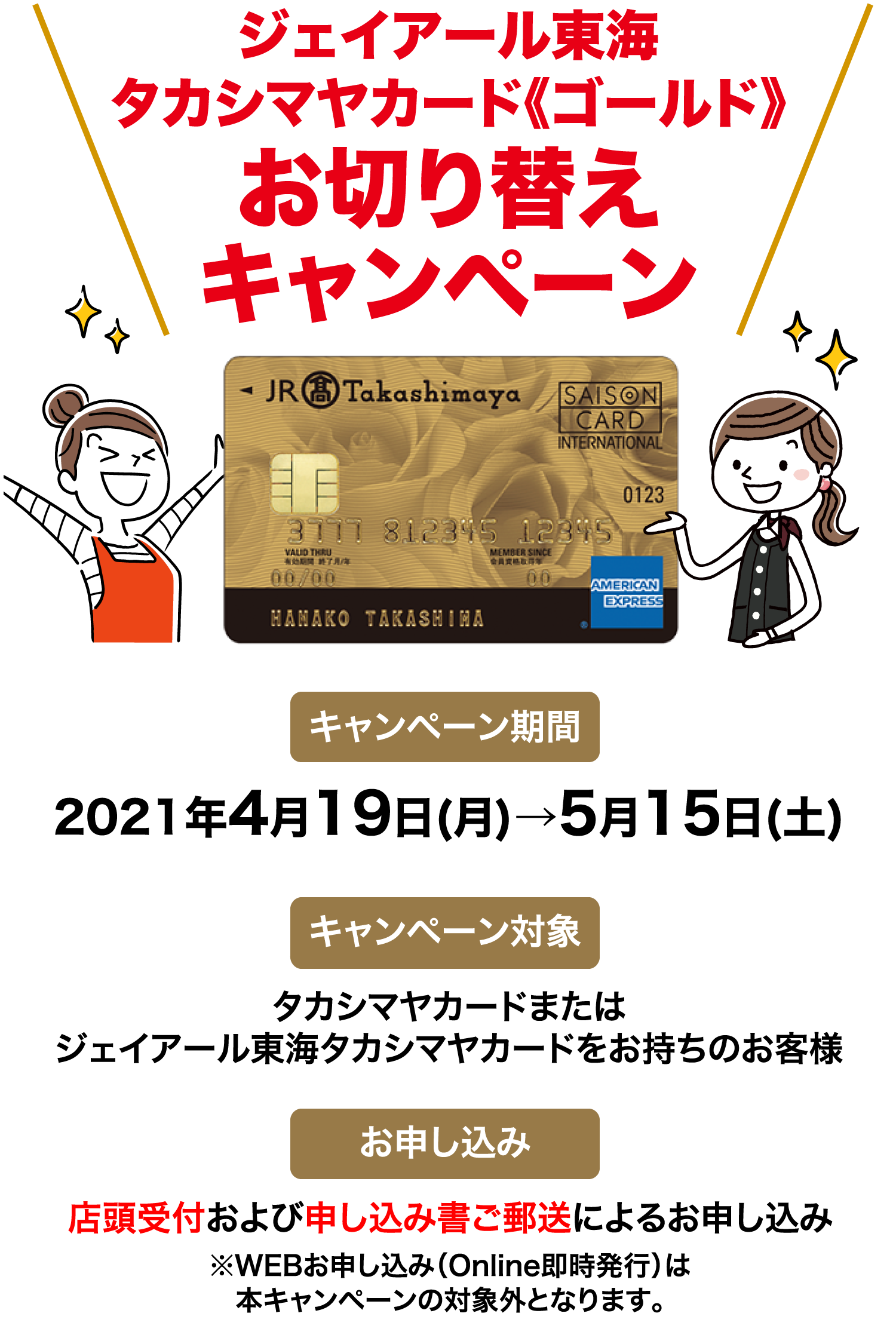 ジェイアール東海タカシマヤカード《ゴールド》お切り替えキャンペーン  キャンペーン期間 2021年4月19日(月)→5月15日(土)  キャンペーン対象 タカシマヤカードまたはジェイアール東海タカシマヤカードをお持ちのお客様 お申し込み 店頭受付および申し込み書ご郵送によるお申し込み※WEBお申し込み（Online即時発行を含む）は本キャンペーンの対象外となります。