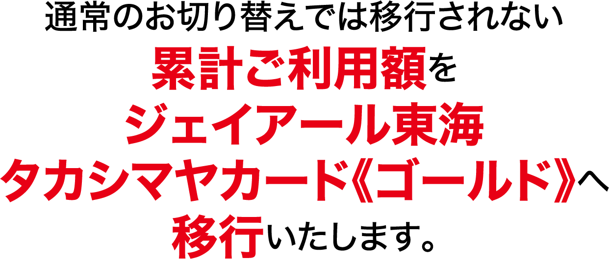 通常の切り替えでは移行されない累計ご利用額をジェイアール東海タカシマヤカード《ゴールド》へ移行いたします。