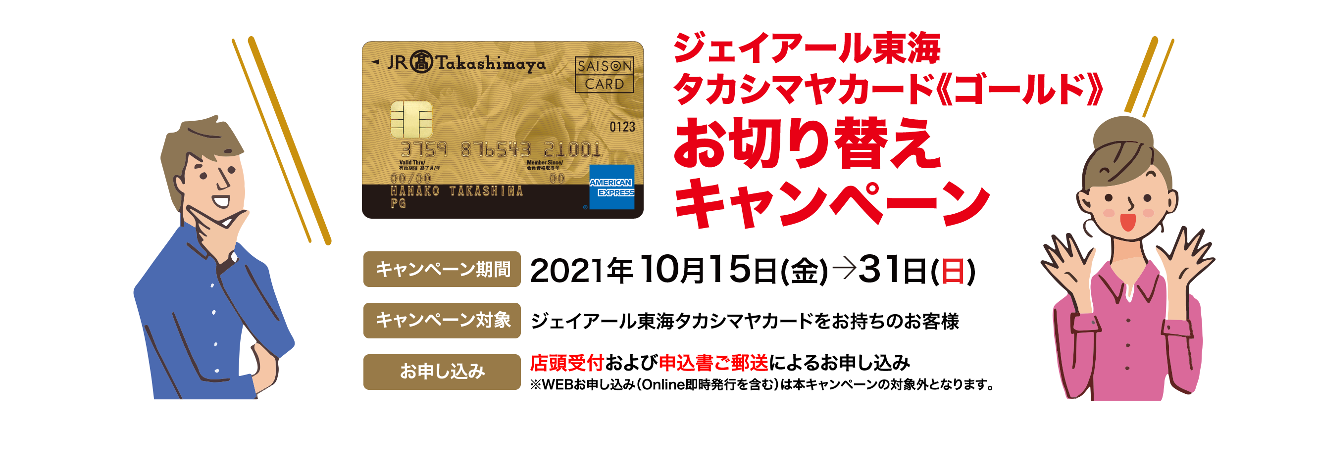 ジェイアール東海タカシマヤカード《ゴールド》お切り替えキャンペーン  キャンペーン期間 2021年10月  キャンペーン対象 タカシマヤカードまたはジェイアール東海タカシマヤカードをお持ちのお客様 お申し込み 店頭受付および申し込み書ご郵送によるお申し込み※WEBお申し込み（Online即時発行を含む）は本キャンペーンの対象外となります。