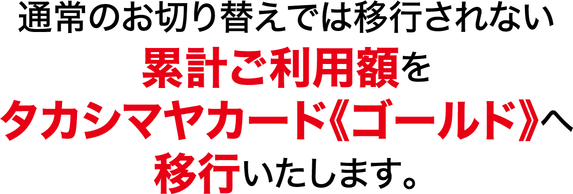 通常のお切り替えでは移行されない累計ご利用額をタカシマヤカード《ゴールド》へ移行いたします。