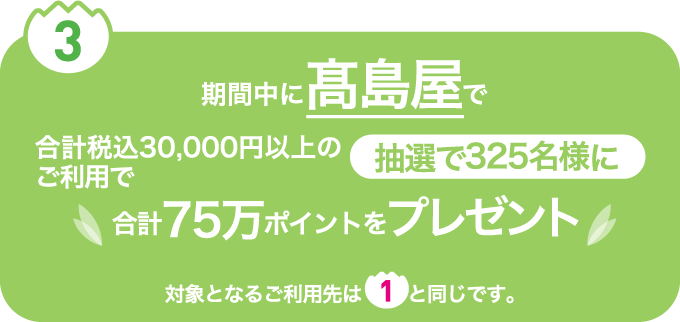 ③ 期間中に高島屋で合計税込30,000円以上のご利用で抽選で325名様に合計75万ポイントをプレゼント　対象となるご利用先は①と同じです。