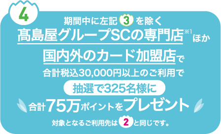 ④ 期間中に左記③を除く高島屋グループSCの専門店※1 ほか国内外のカード加盟店で合計税込30,000円以上のご利用で抽選で325名様に合計75万ポイントをプレゼント　対象となるご利用先は②と同じです。