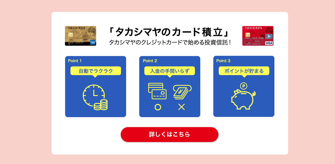 「タカシマヤのカード積立」タカシマヤのクレジットカードで始める投資信託！　Point1 自動でラクラク Point2 入金の手間いらず Point3 ポイントが貯まる