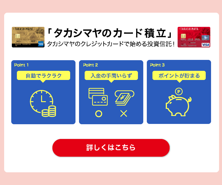 「タカシマヤのカード積立」タカシマヤのクレジットカードで始める投資信託！　Point1 自動でラクラク Point2 入金の手間いらず Point3 ポイントが貯まる