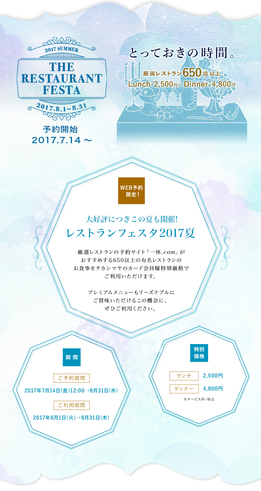 2017 SUMMER THE RESTAURANT FESTA 大好評につきこの夏も開催!レストランフェスタ2017夏厳選レストランの予約サイト「一休.com」がおすすめする650以上の有名レストランのお食事をタカシマヤのカード会員様特別価格でご利用いただけます。プレミアムメニューもリーズナブルにご賞味いただけるこの機会に、ぜひご利用ください。ご予約期間/2017年7月14日(金)12:00→8月31日(木)　ご利用期間/2017年8月1日(火)→8月31日(木)　ランチ2,500円、ディナー4,800円