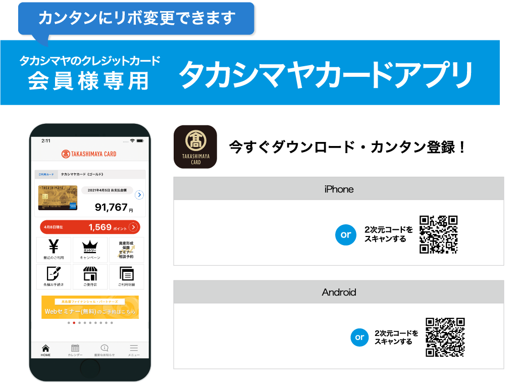 カンタンにリボ変更できます タカシマヤのクレジットカード会員様専用 タカシマヤカードアプリ 今すぐダウンロード・カンタン登録！　・iphone：App Storeからダウンロード or 2元コードをスキャンする　・Android：Google Playで手に入れよう or 2次元コードをスキャンする