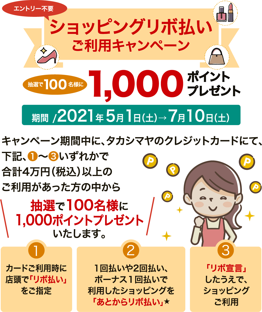 エントリー不要 ショッピングリボ払いご利用キャンペーン 抽選で100名様に1000ポイントプレゼント　期間/2021年5月1日（土）→7月10日（土）　キャンペーン期間中にタカシマヤのクレジットカードにて、下記、①〜③いずれかで合計4万円（税込）以上のご利用があった方の中から、抽選で100名様に1000ポイントプレゼントいたします。①カード利用時に店頭で「リボ払い」をご指定　②1回払いや2回払い、ボーナス1回払いで利用したショッピングを「あとからリボ払い」★　③「リボ宣言」したうえで、ショッピングご利用