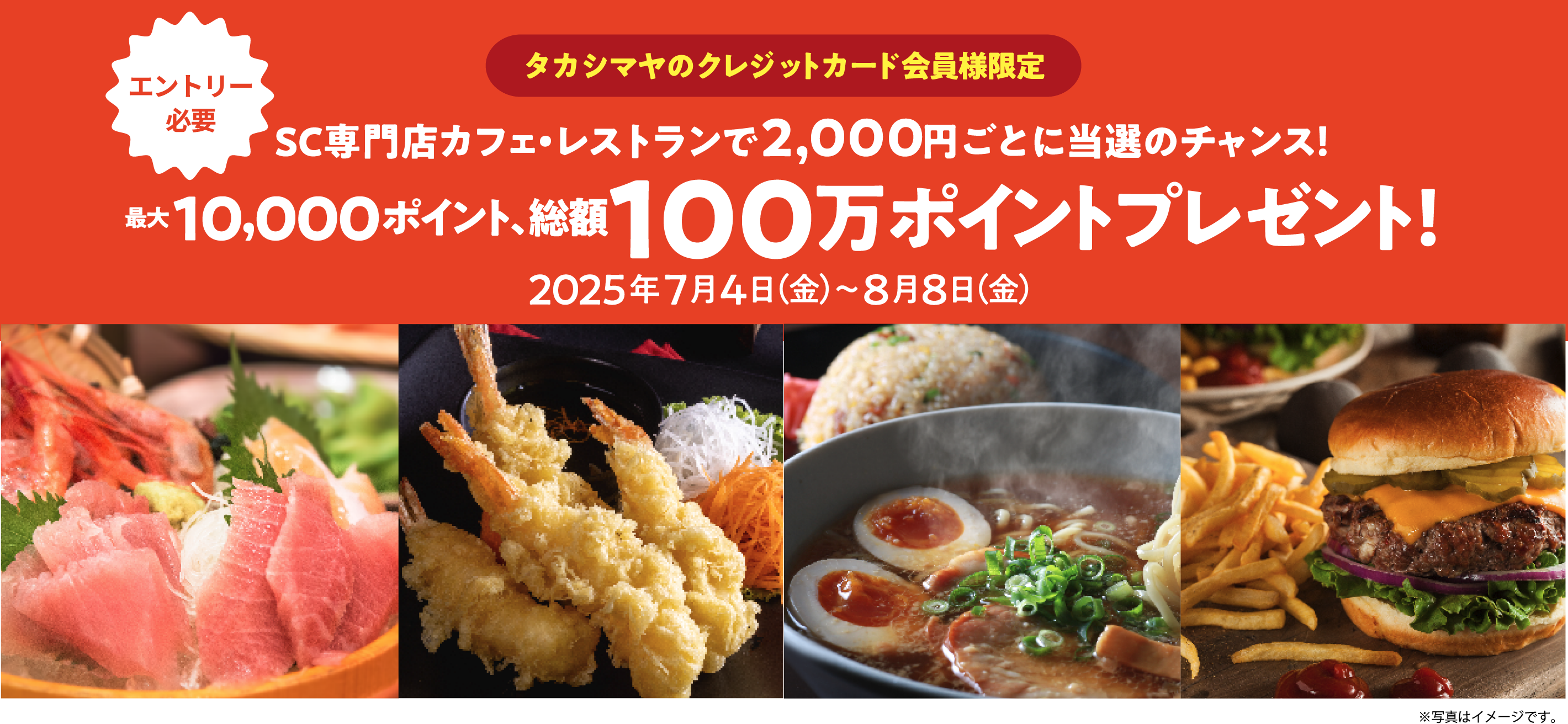 [エントリー必要]タカシマヤのクレジットカード会員様限定 SC専門店カフェ・レストランで2,000円ごとに当選のチャンス! 最大10,000ポイント、総額100万ポイントプレゼント！ 2025年7月4日（金）〜8月8日（金）
