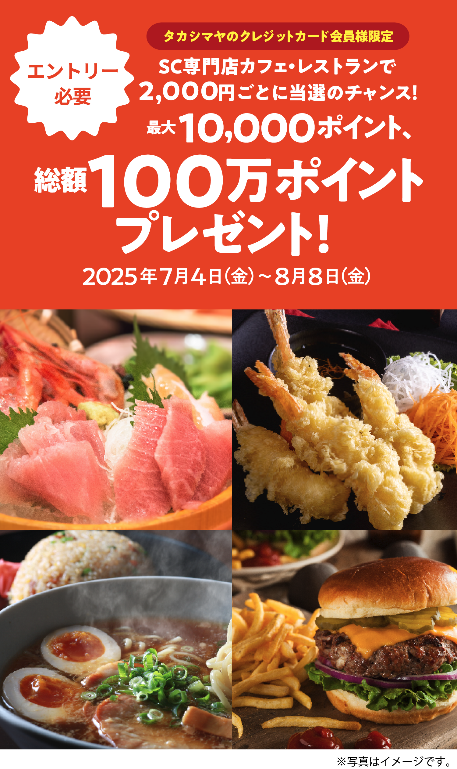 [エントリー必要]タカシマヤのクレジットカード会員様限定 SC専門店カフェ・レストランで2,000円ごとに当選のチャンス! 最大10,000ポイント、総額100万ポイントプレゼント！ 2025年7月4日（金）〜8月8日（金）