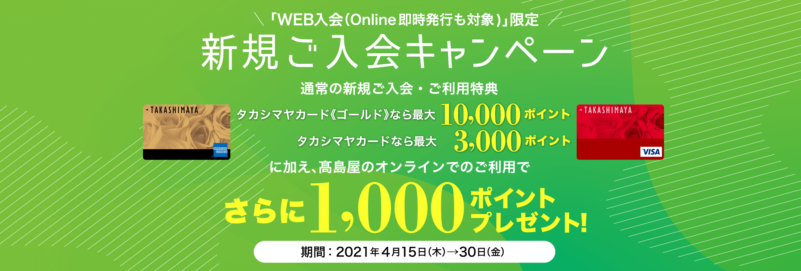 「WEB入会（Online即時発行も対象)」限定 新規ご入会キャンペーン 新規ご入会と高島屋のご利用でタカシマヤカード《ゴールド》なら10,000ポイント タカシマヤカードなら 3,000ポイント さらに1,000ポイントプレゼント！ 期間：2021年4月15日（木）→30日（金）