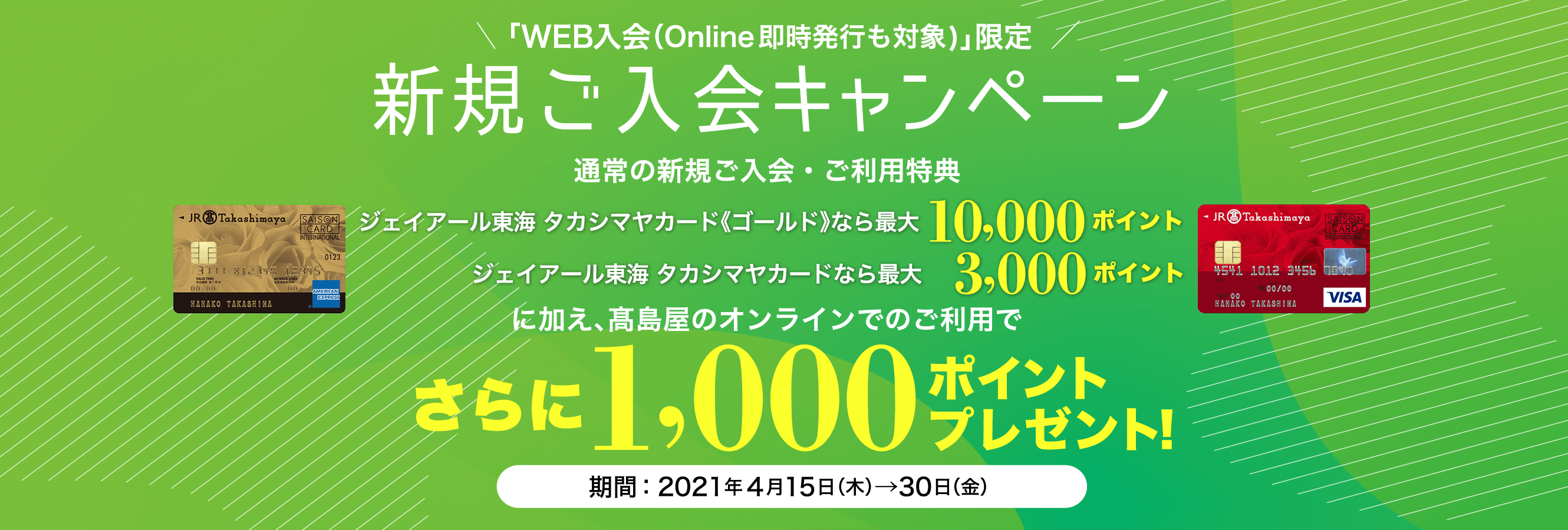 「WEB入会（Online即時発行も対象)」限定 新規ご入会キャンペーン 新規ご入会と高島屋のご利用でジェイアール東海 タカシマヤカード《ゴールド》なら10,000ポイント ジェイアール東海 タカシマヤカードなら 3,000ポイント さらに1,000ポイントプレゼント！ 期間：2021年4月15日（木）→30日（金）