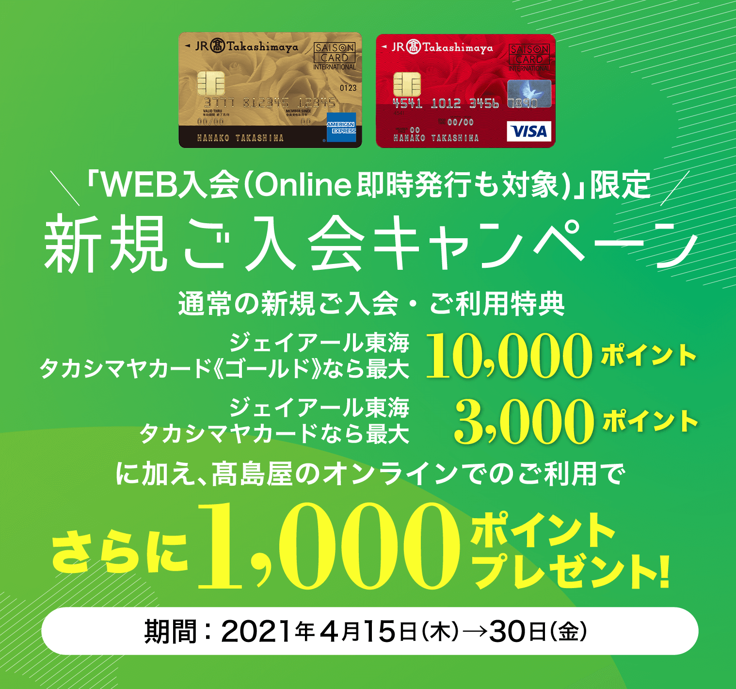 「WEB入会（Online即時発行も対象)」限定 新規ご入会キャンペーン 新規ご入会と高島屋のご利用でジェイアール東海 タカシマヤカード《ゴールド》なら10,000ポイント ジェイアール東海 タカシマヤカードなら 3,000ポイント さらに1,000ポイントプレゼント！ 期間：2021年4月15日（木）→30日（金）