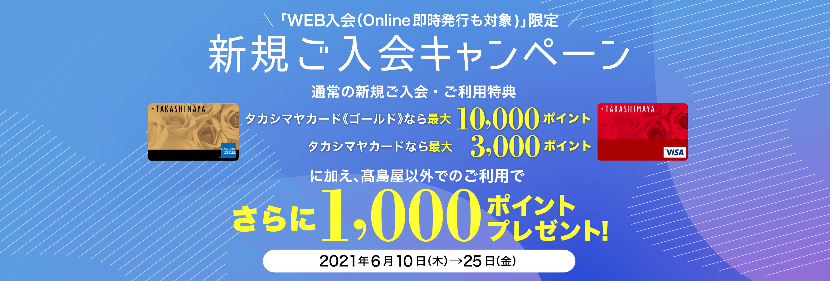 「WEB入会（Online即時発行も対象)」限定 新規ご入会キャンペーン タカシマヤカード《ゴールド》なら最大10,000ポイント タカシマヤカードなら最大 3,000ポイント に加え、髙島屋以外でのご利用でさらに1,000ポイントプレゼント！ 2021年6月10日（木）→25日（金）