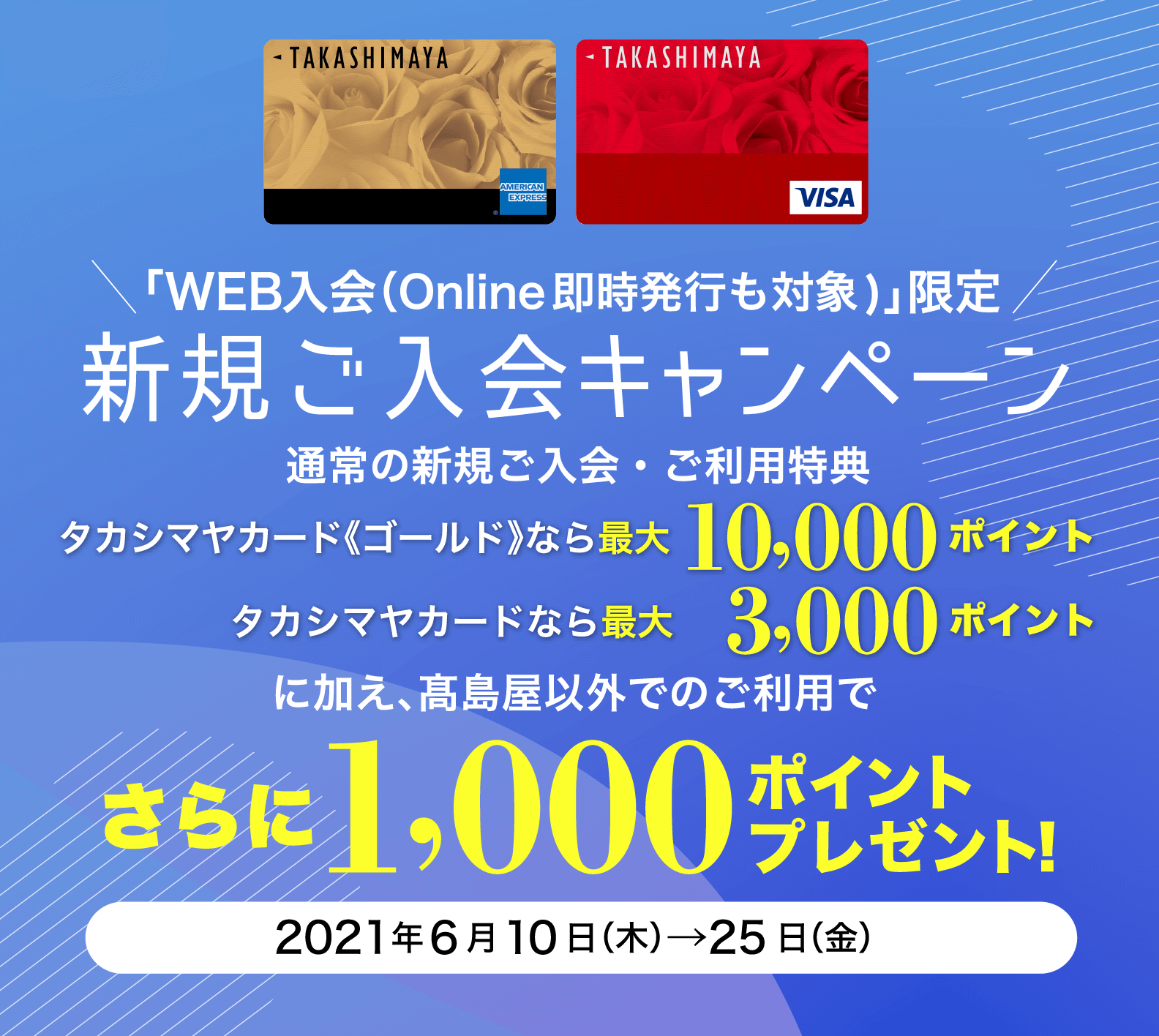 「WEB入会（Online即時発行も対象)」限定 新規ご入会キャンペーン タカシマヤカード《ゴールド》なら最大10,000ポイント タカシマヤカードなら最大 3,000ポイント に加え、髙島屋以外でのご利用でさらに1,000ポイントプレゼント！ 2021年6月10日（木）→25日（金）