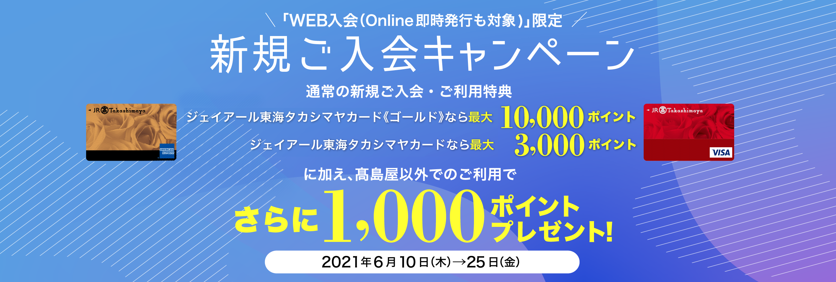 「WEB入会（Online即時発行も対象)」限定 新規ご入会キャンペーン ジェイアール東海 タカシマヤカード《ゴールド》なら最大10,000ポイント ジェイアール東海 タカシマヤカードなら最大 3,000ポイント に加え、髙島屋以外でのご利用でさらに1,000ポイントプレゼント！ 2021年6月10日（木）→25日（金）