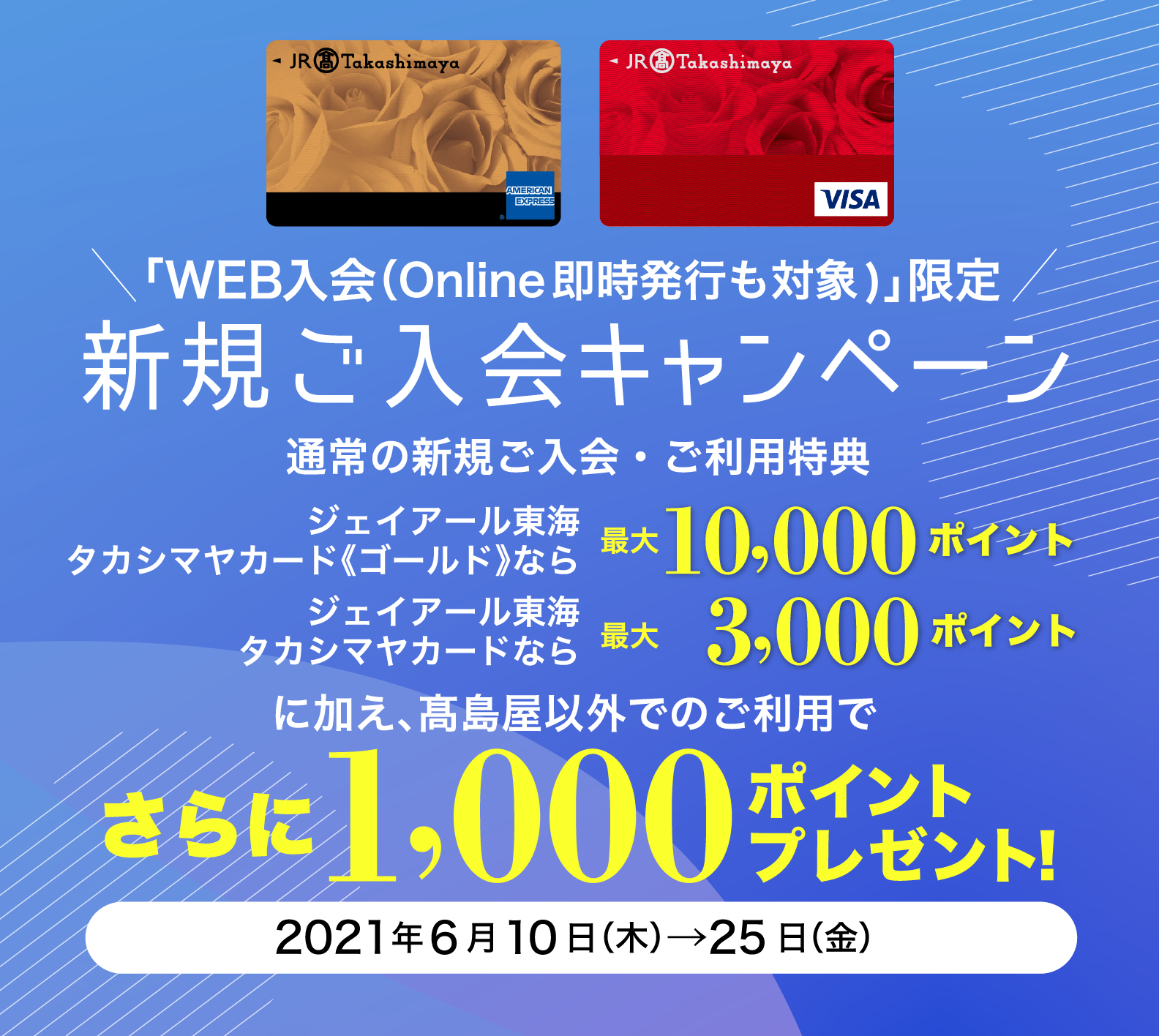 「WEB入会（Online即時発行も対象)」限定 新規ご入会キャンペーン ジェイアール東海 タカシマヤカード《ゴールド》なら最大10,000ポイント ジェイアール東海 タカシマヤカードなら最大 3,000ポイント に加え、髙島屋以外でのご利用でさらに1,000ポイントプレゼント！ 2021年6月10日（木）→25日（金）