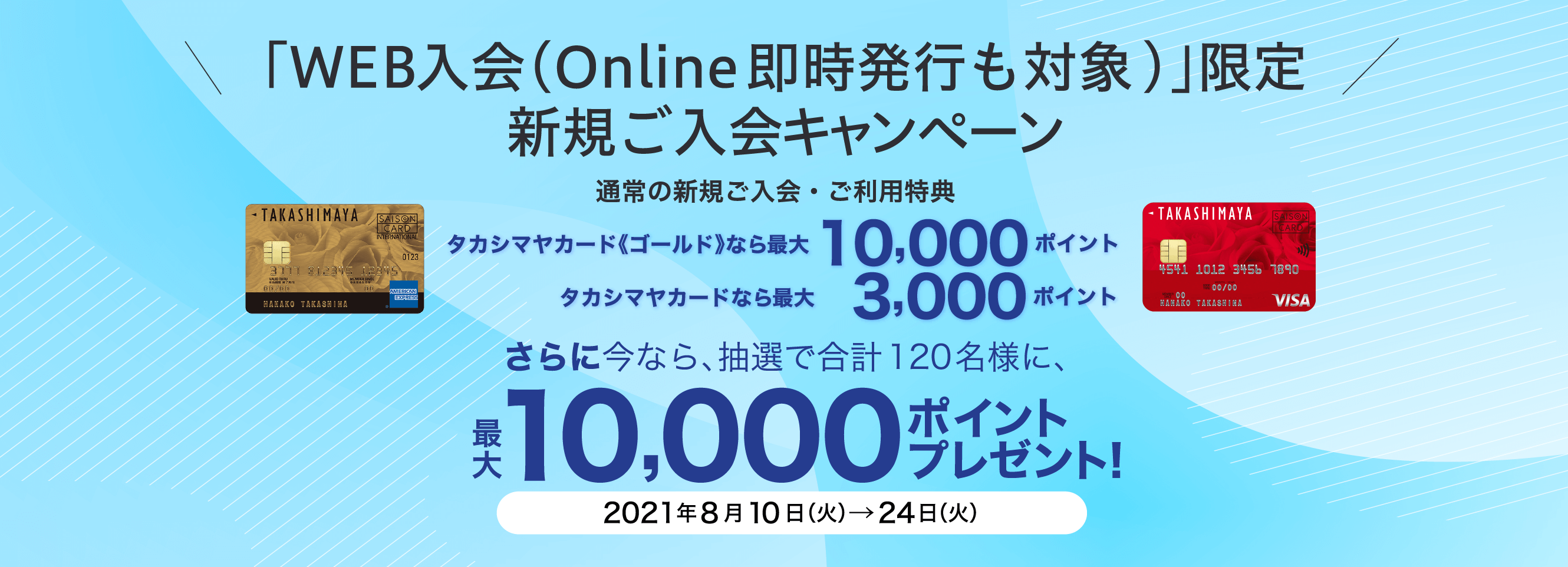 「WEB入会（Online即時発行も対象)」限定 新規ご入会キャンペーン 通常の新規ご入会・ご利用特典 タカシマヤカード《ゴールド》なら最大10,000ポイント タカシマヤカードなら最大 3,000ポイント さらに今なら、抽選で合計120名様に、最大10,000ポイントプレゼント！ 2021年8月10日（火）→24日（火）