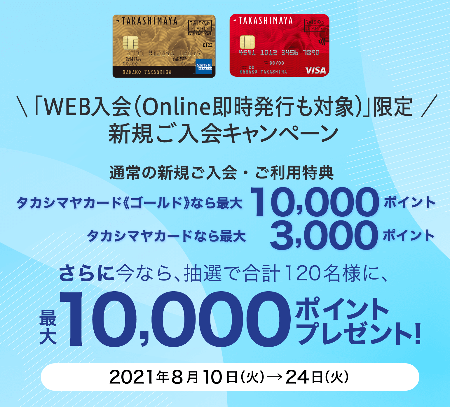 「WEB入会（Online即時発行も対象)」限定 新規ご入会キャンペーン 通常の新規ご入会・ご利用特典 タカシマヤカード《ゴールド》なら最大10,000ポイント タカシマヤカードなら最大 3,000ポイント さらに今なら、抽選で合計120名様に、最大10,000ポイントプレゼント！ 2021年8月10日（火）→24日（火）