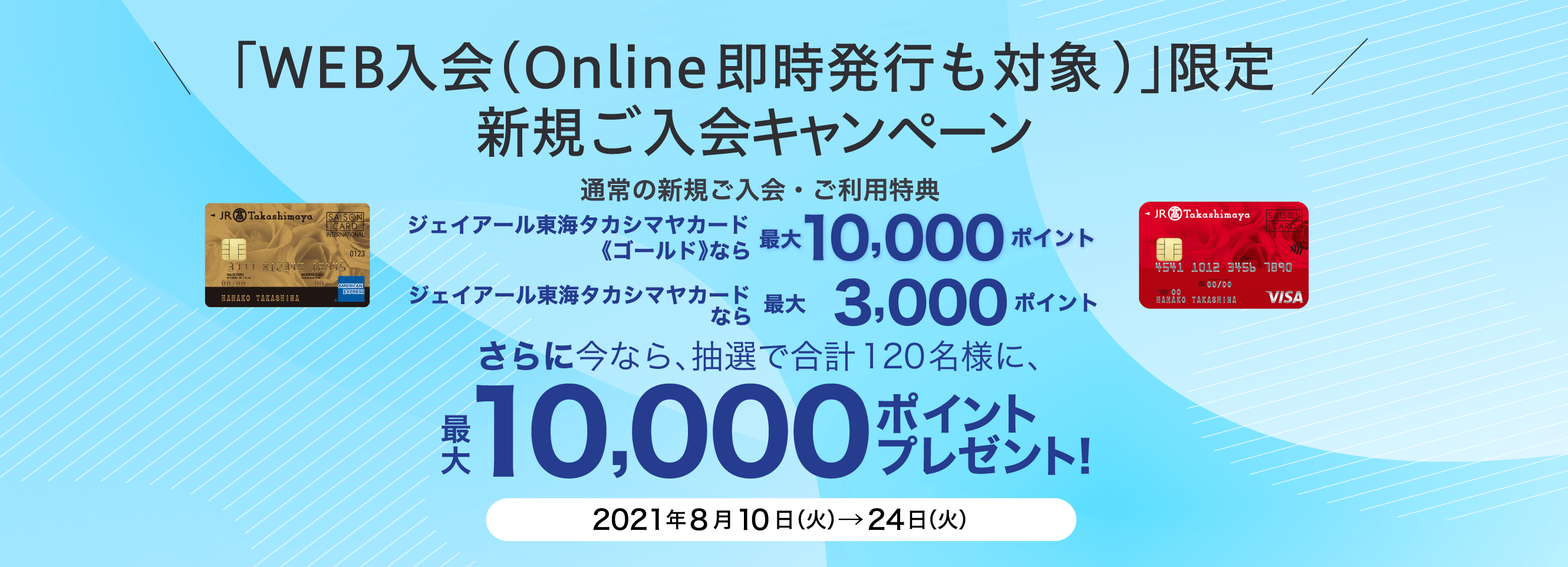 「WEB入会（Online即時発行も対象)」限定 新規ご入会キャンペーン 通常の新規ご入会・ご利用特典 ジェイアール東海タカシマヤカード《ゴールド》なら最大10,000ポイント ジェイアール東海タカシマヤカードなら 最大3,000ポイント さらに今なら、抽選で合計120名様に、最大10,000ポイントプレゼント！ 2021年8月10日（火）→24日（火）