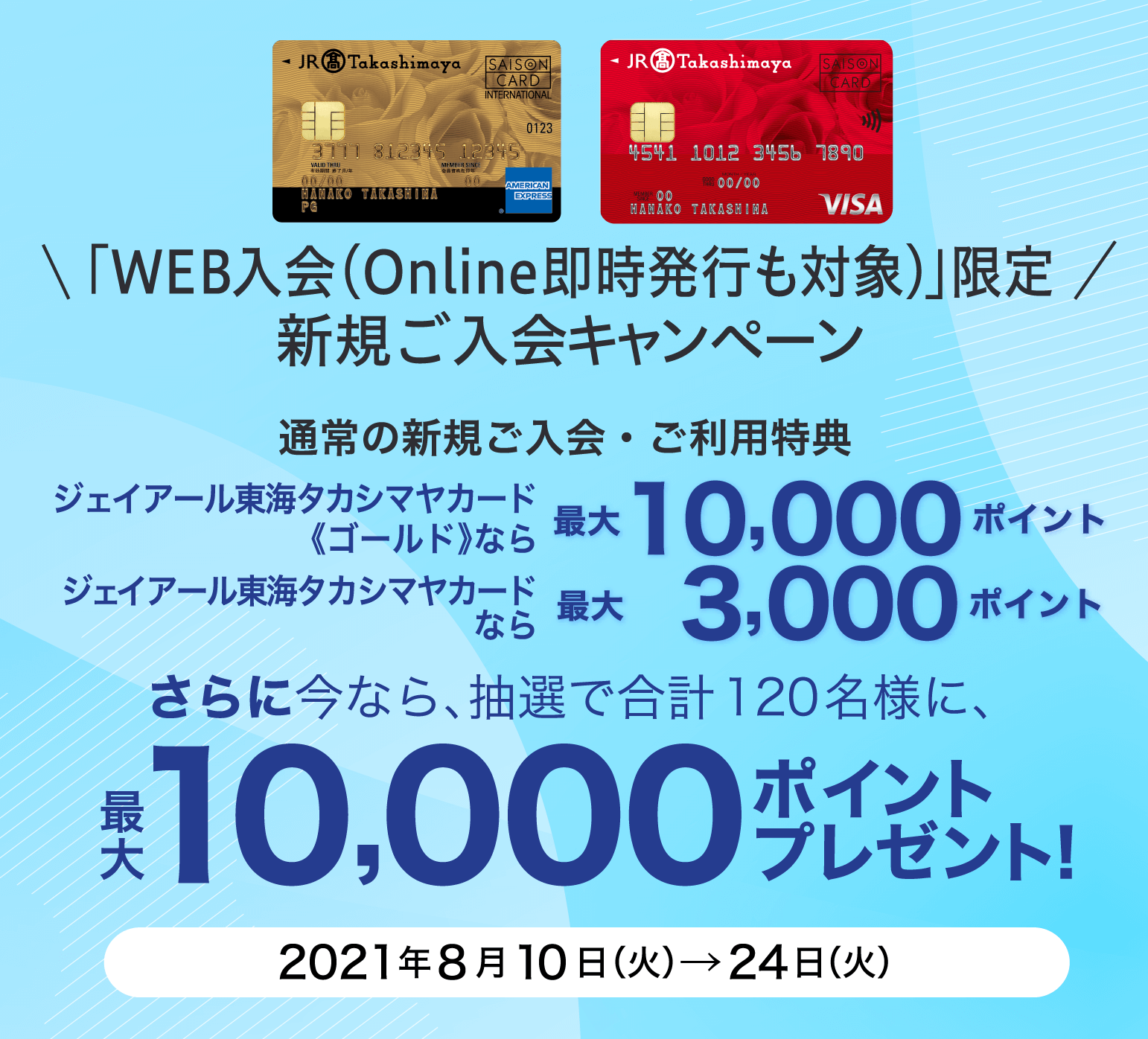 「WEB入会（Online即時発行も対象)」限定 新規ご入会キャンペーン 通常の新規ご入会・ご利用特典 ジェイアール東海タカシマヤカード《ゴールド》なら最大10,000ポイント ジェイアール東海タカシマヤカードなら 最大3,000ポイント さらに今なら、抽選で合計120名様に、最大10,000ポイントプレゼント！ 2021年8月10日（火）→24日（火）