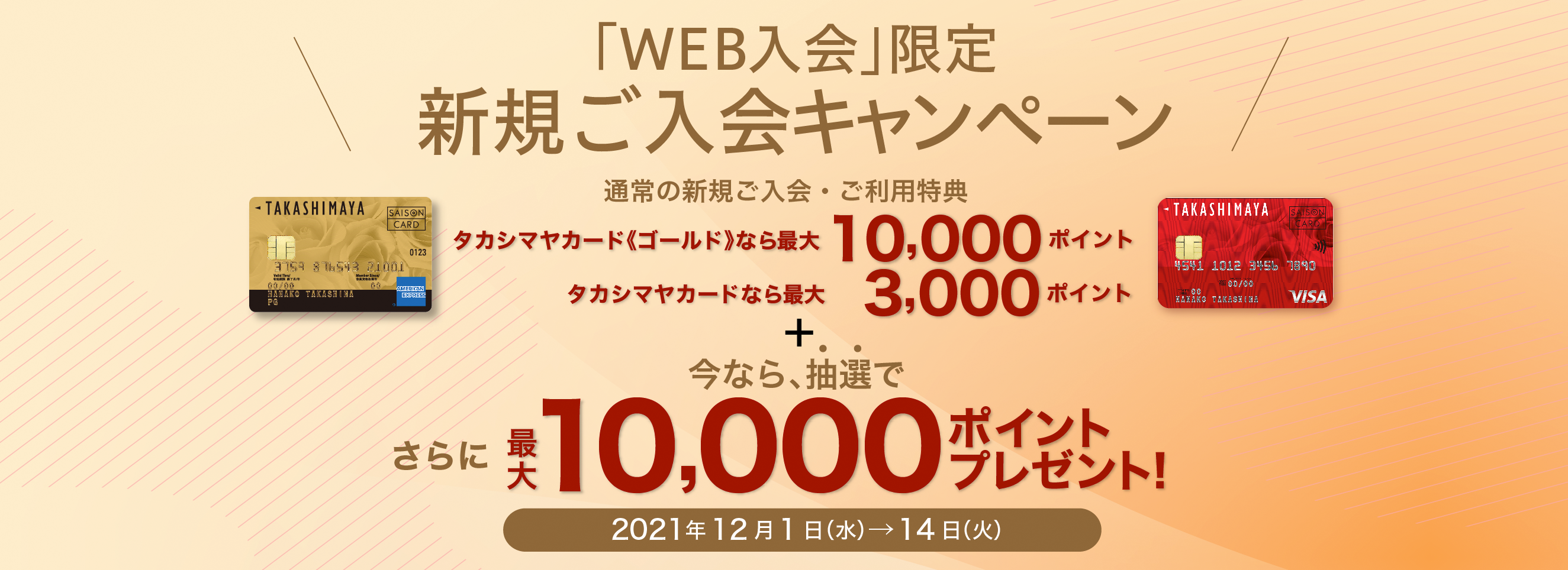 「WEB入会」限定 新規ご入会キャンペーン 通常の新規ご入会・ご利用特典 タカシマヤカード《ゴールド》なら最大10,000ポイント タカシマヤカードなら最大 3,000ポイント 今なら、抽選で さらに、最大10,000ポイントプレゼント！ 2021年12月1日（水）→14日（火）