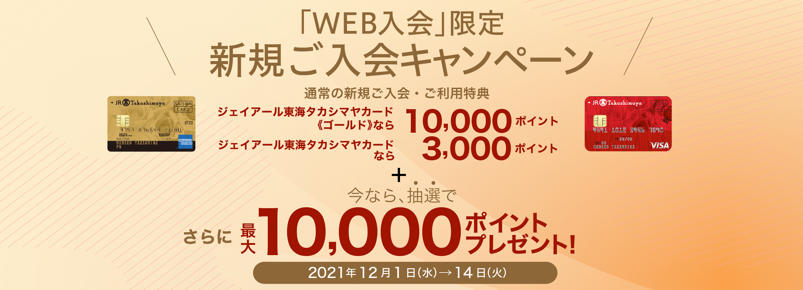「WEB入会」限定 新規ご入会キャンペーン 通常の新規ご入会・ご利用特典 ジェイアール東海タカシマヤカード《ゴールド》なら最大10,000ポイント ジェイアール東海タカシマヤカードなら 最大3,000ポイント 今なら、抽選で さらに、最大10,000ポイントプレゼント！ 2021年12月1日（水）→14日（火）