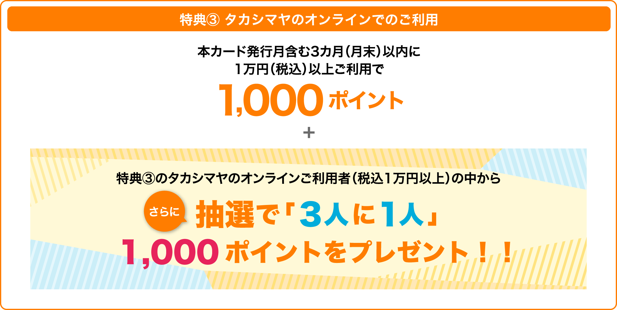 特典③ タカシマヤのオンラインでのご利用 本カード発行月含む3カ月(月末)以内 1,000ポイント 1万円(税込)以上ご利用で 特典③のタカシマヤのオンラインストアご利用者(税込1万円以上)の中からさらに抽選で「3人に1人」に1,000ポイントをプレゼント!!