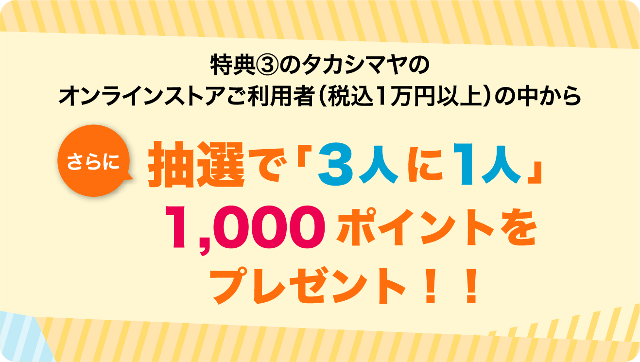 特典③のタカシマヤのオンラインストアご利用者（税込1万円以上）の中からさらに抽選で「３人に１人」に1,000ポイントをプレゼント！！