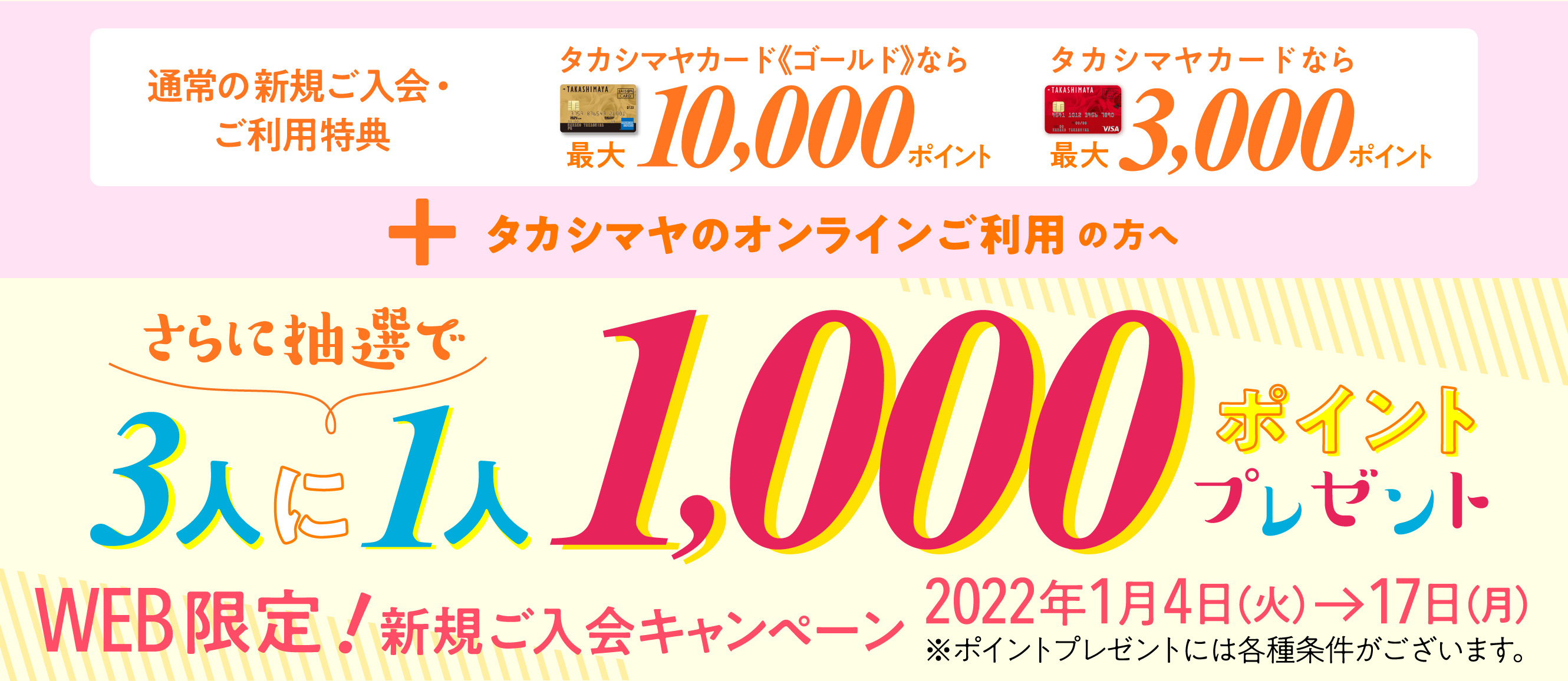 通常の新規ご入会・ご利用特典タカシマヤカード《ゴールド》なら最大10,000ポイント タカシマヤカードなら最大3,000ポイント + タカシマヤのオンラインご利用の方へさらに抽選で3人に1人1000ポイントプレゼント※ポイントプレゼントには各種条件がございます。WEB限定!新規ご入会キャンペーン2022年1月4日（火）→17日（月）