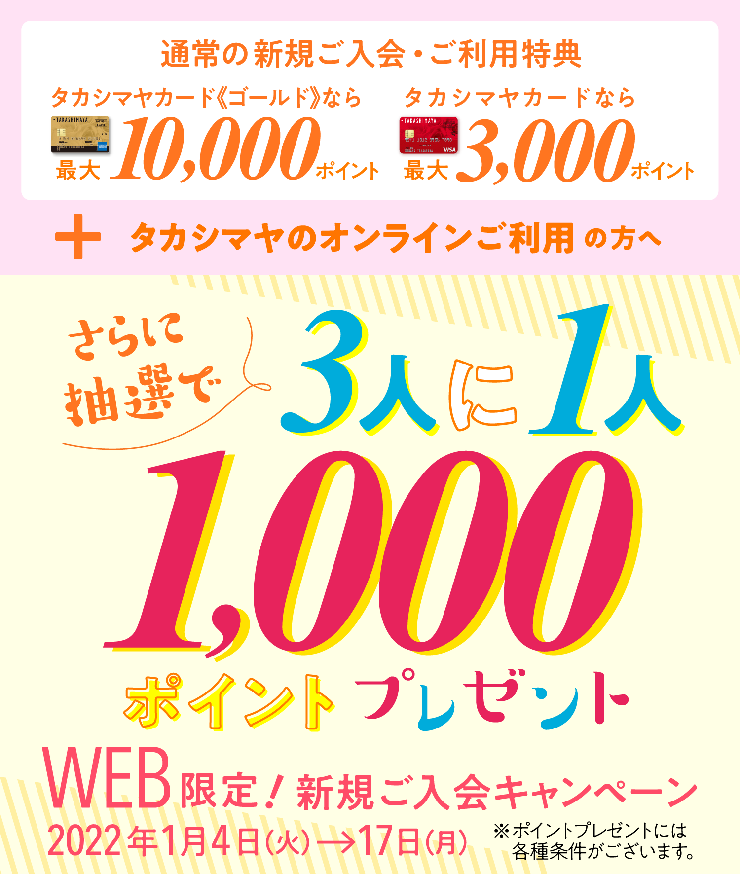 常の新規ご入会・ご利用特典タカシマヤカード《ゴールド》なら最大10,000ポイント タカシマヤカードなら最大3,000ポイント + タカシマヤのオンラインご利用の方へさらに抽選で3人に1人1000ポイントプレゼント※ポイントプレゼントには各種条件がございます。WEB限定!新規ご入会キャンペーン2022年1月4日（火）→17日（月）