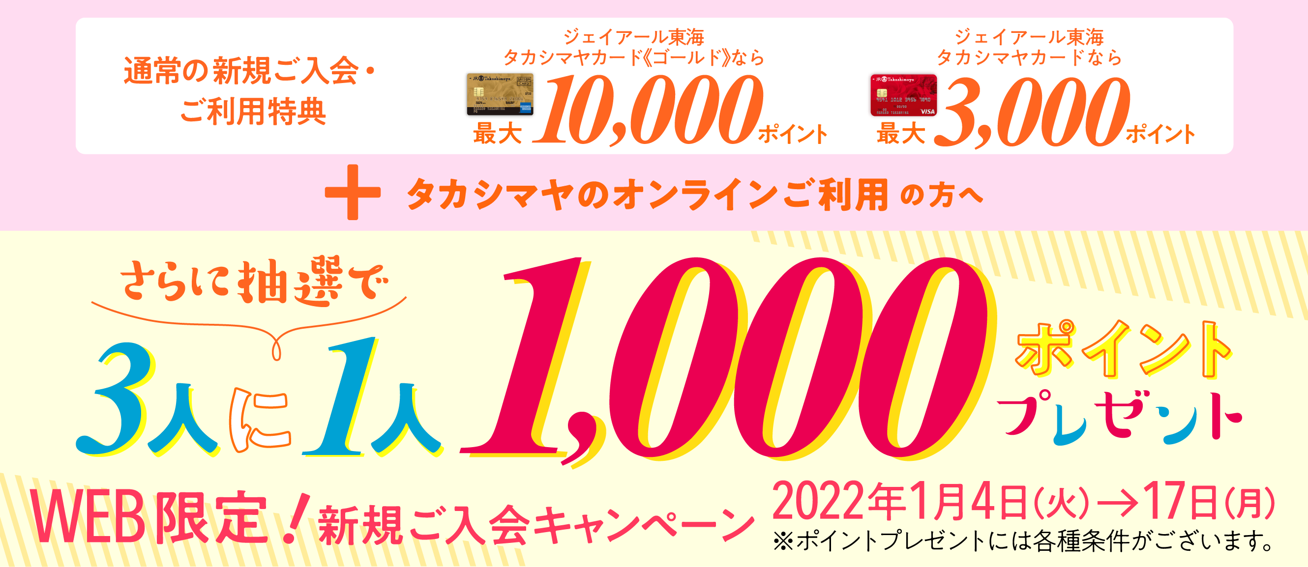 通常の新規ご入会・ご利用特典 ジェイアール東海タカシマヤカード《ゴールド》なら最大10,000ポイント ジェイアール東海タカシマヤカードなら最大3,000ポイント+タカシマヤのオンラインご利用の方へ さらに抽選で3人に1人1000ポイントプレゼント※ポイントプレゼントには各種条件がございます。WEB限定!新規ご入会キャンペーン2022年1月4日（火）→17日（月）