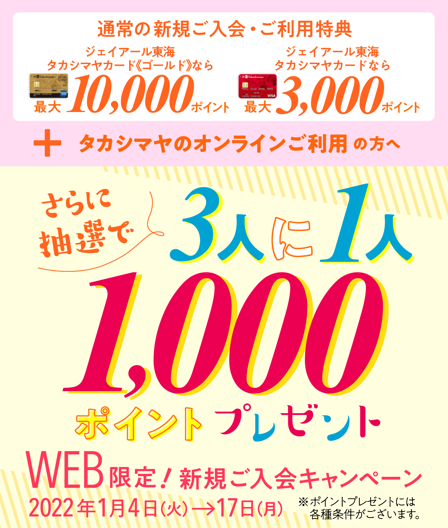 通常の新規ご入会・ご利用特典 ジェイアール東海タカシマヤカード《ゴールド》なら最大10,000ポイント ジェイアール東海タカシマヤカードなら最大3,000ポイント+タカシマヤのオンラインご利用の方へ さらに抽選で3人に1人1000ポイントプレゼント※ポイントプレゼントには各種条件がございます。WEB限定!新規ご入会キャンペーン2022年1月4日（火）→17日（月）