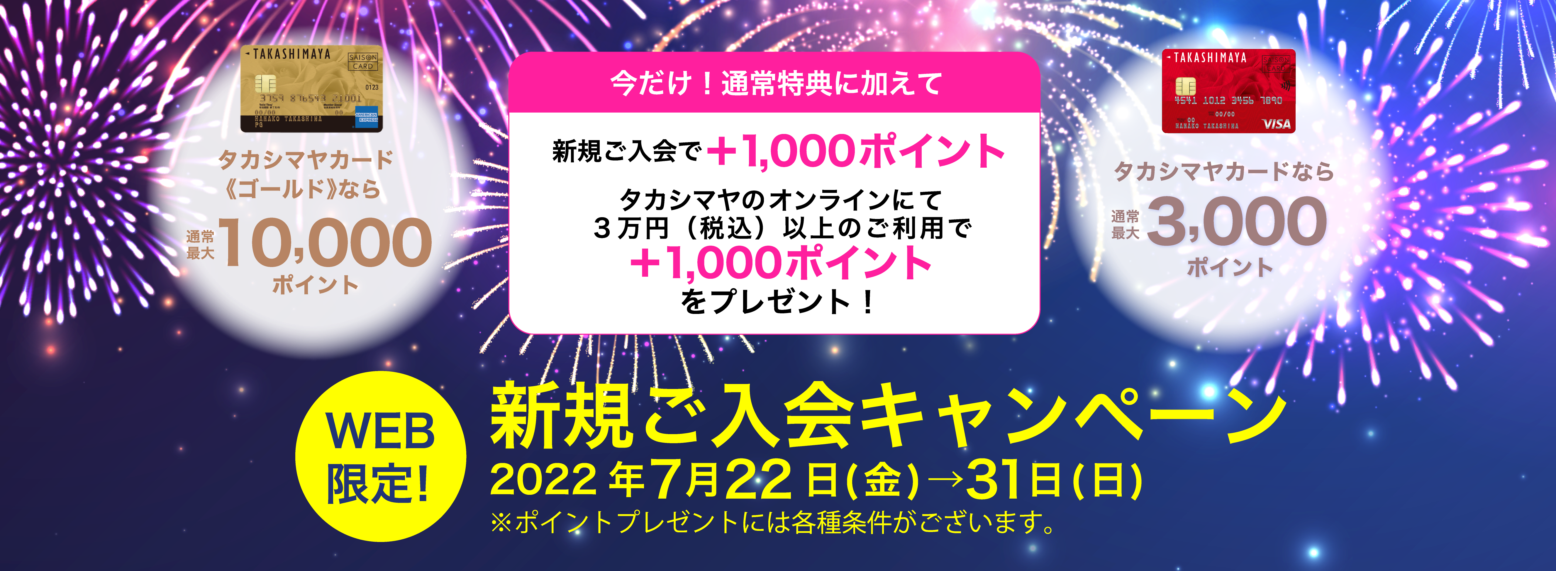 今だけ！上記の通常特典に加えて新規ご入会で＋1,000ポイントタカシマヤのオンラインストアにて３万円（税込）以上のご利用で＋1,000ポイントをプレゼント！新規ご入会キャンペーン2022年7月22日(金)→7月31日(日)※ポイントプレゼントには各種条件がございます。