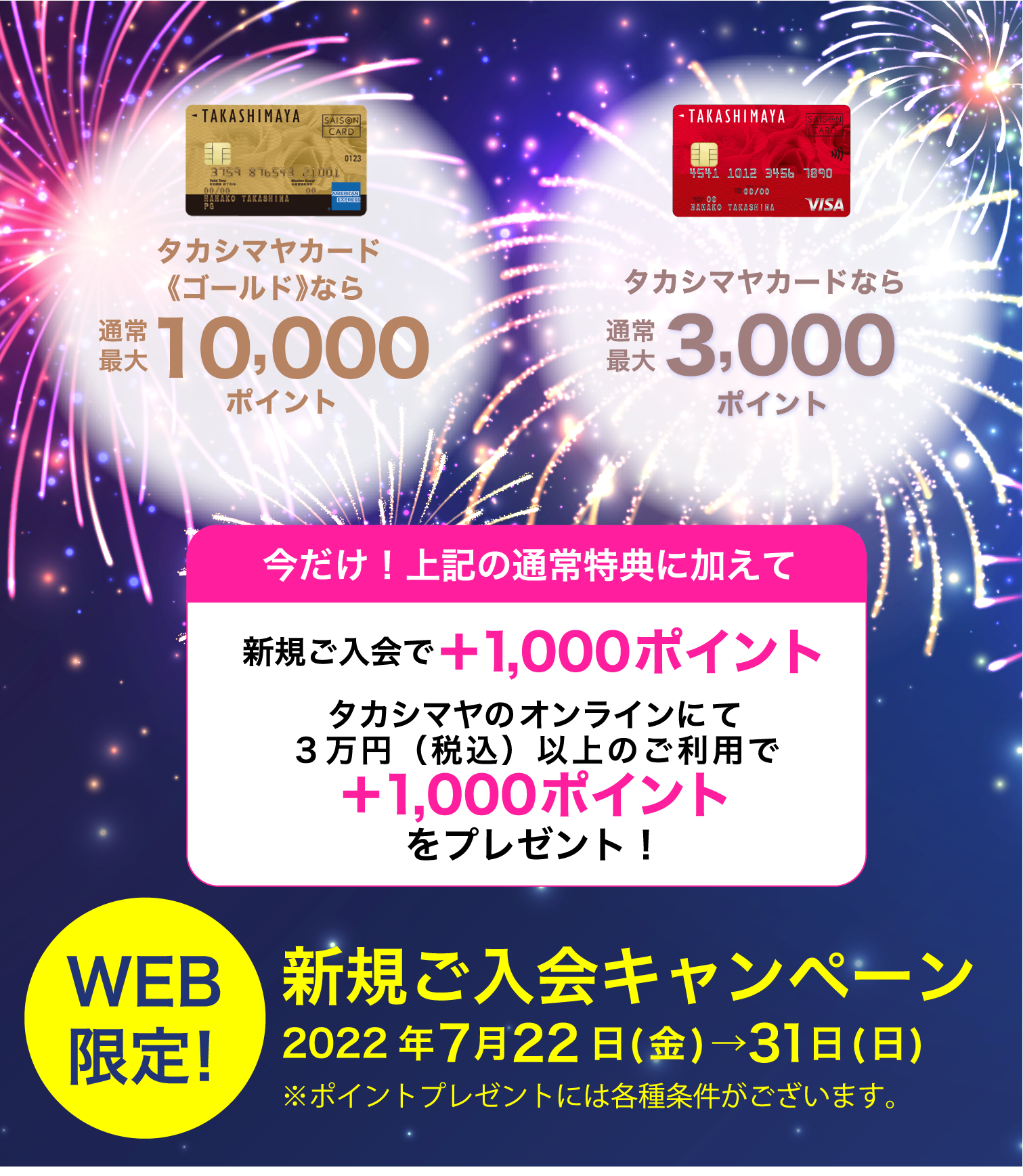 今だけ！上記の通常特典に加えて新規ご入会で＋1,000ポイントタカシマヤのオンラインストアにて３万円（税込）以上のご利用で＋1,000ポイントをプレゼント！新規ご入会キャンペーン2022年7月22日(金)→7月31日(日)※ポイントプレゼントには各種条件がございます。