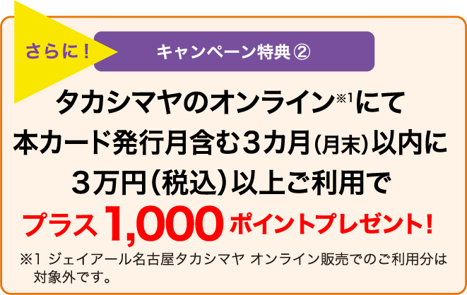 さらに! キャンペーン特典② タカシマヤのオンラインにて本カード発行月含む3カ月(月末)以内に3万円(税込)以上ご利用でプラス1,000ポイントプレゼント!※ジェイアール名古屋タカシマヤ マイページオンライン販売でのご利用分は対象外です。