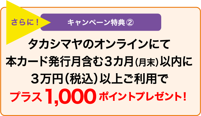 さらに! キャンペーン特典② タカシマヤのオンラインにて本カード発行月含む3カ月(月末)以内に3万円(税込)以上ご利用でプラス1,000ポイントプレゼント!