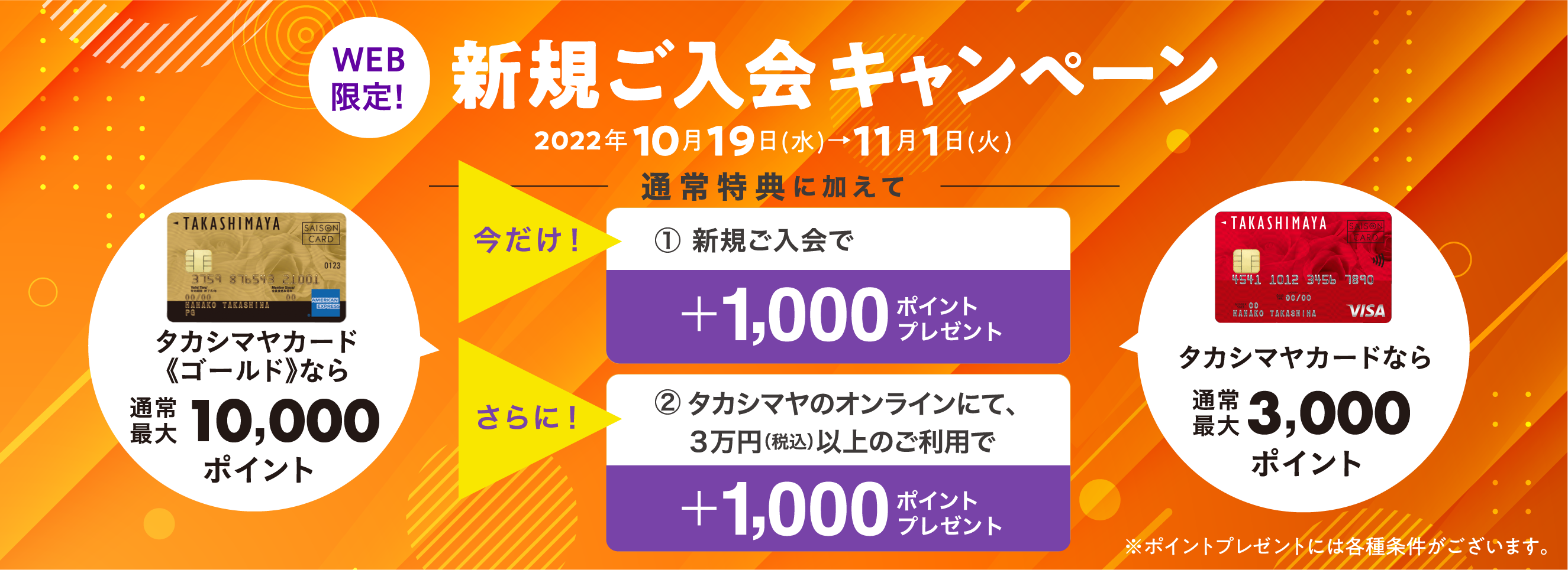 今だけ！上記の通常特典に加えて新規ご入会で＋1,000ポイントタカシマヤのオンラインストアにて３万円（税込）以上のご利用で＋1,000ポイントをプレゼント！新規ご入会キャンペーン2022年10月19日(水)→11月1日(火)※ポイントプレゼントには各種条件がございます。