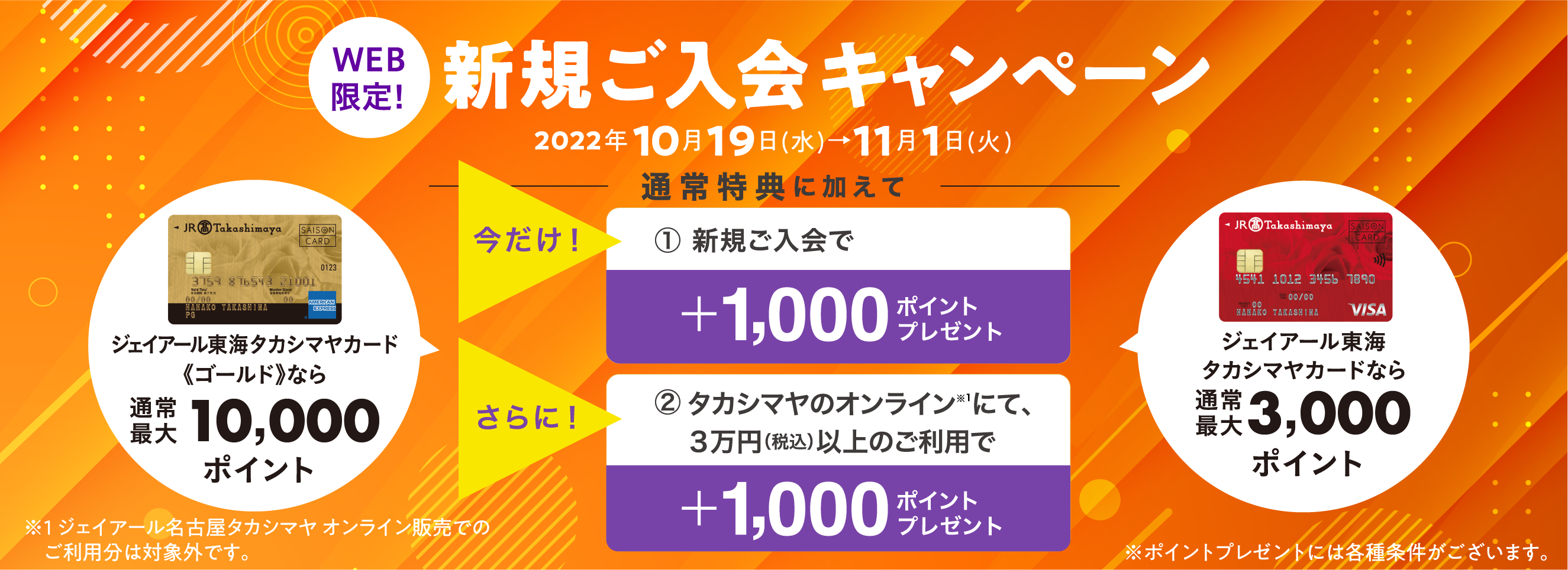 今だけ！上記の通常特典に加えて新規ご入会で＋1,000ポイントタカシマヤのオンラインストアにて３万円（税込）以上のご利用で＋1,000ポイントをプレゼント！新規ご入会キャンペーン2022年10月19日(水)→11月1日(火)※ポイントプレゼントには各種条件がございます。